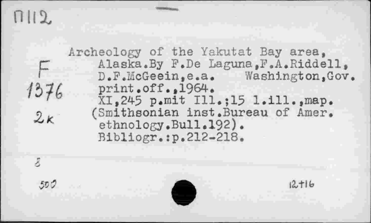 ﻿П11%
с
ІЬИ
2к
Archeology of the Yakutat Bay area, Alaska.By F.De Laguna,F.A.Riddell, D•F.McGe ein, e. a .	Wa shingt on,Gov.
print.off.,1964.
XI,245 p.mit Ill,515 1.ill.,map. (Smithsonian inst.Bureau of Amer, ethnology.Bull.192).
Bibliogr.jp.212-218.

læ+lb